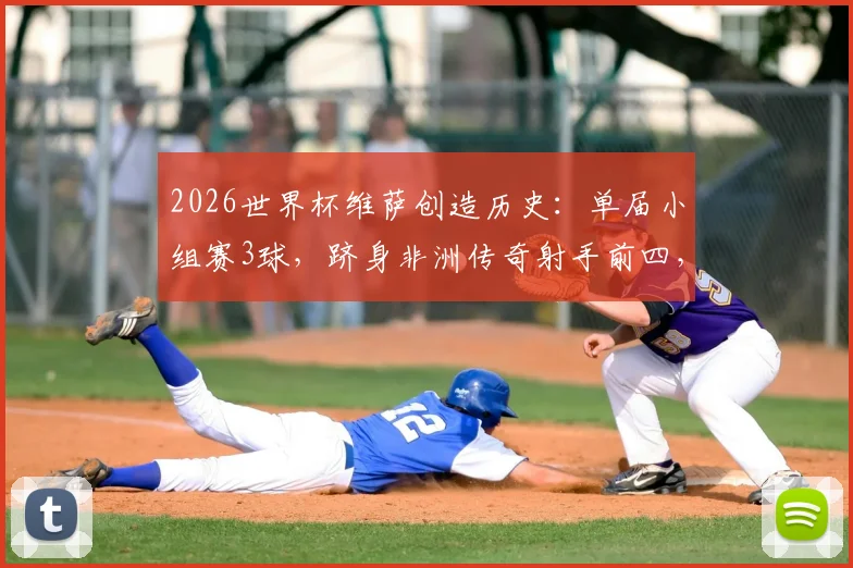 2026世界杯维萨创造历史：单届小组赛3球，跻身非洲传奇射手前四，附进球集锦与数据分析