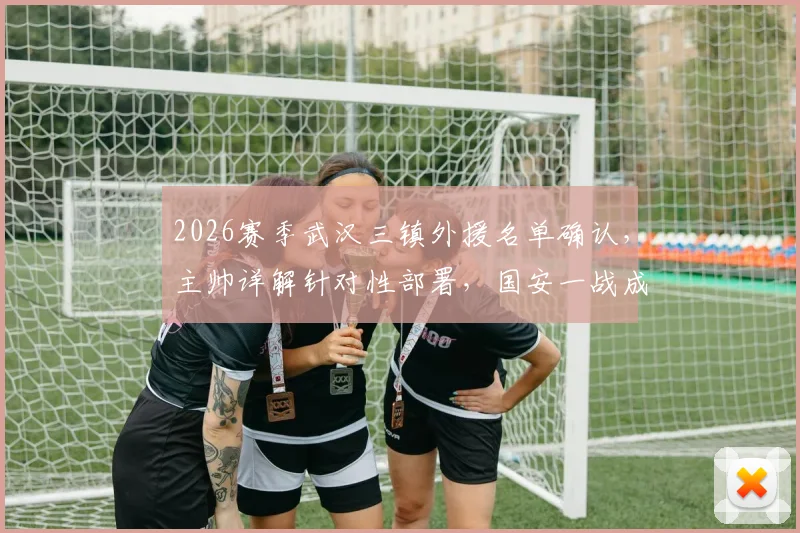 2026赛季武汉三镇外援名单确认,主帅详解针对性部署,国安一战成关键考验