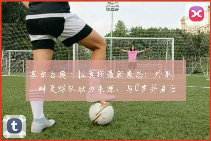 塞尔吉奥·拉莫斯最新表态:外界挑衅是球队动力来源,与C罗并肩出战2026世界杯是最大鼓舞