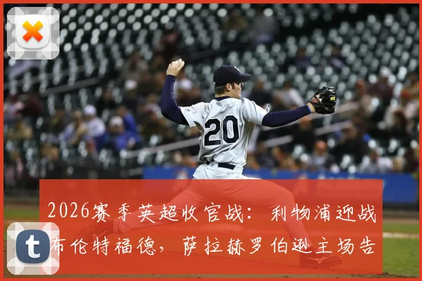 2026赛季英超收官战：利物浦迎战布伦特福德，萨拉赫罗伯逊主场告别首发，维尔茨替补登场表现解析